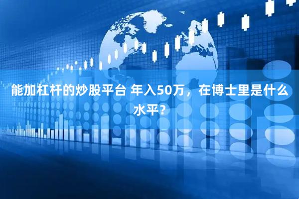 能加杠杆的炒股平台 年入50万，在博士里是什么水平？
