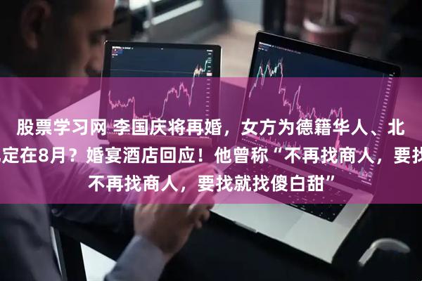 股票学习网 李国庆将再婚，女方为德籍华人、北大校友？婚礼定在8月？婚宴酒店回应！他曾称“不再找商人，要找就找傻白甜”