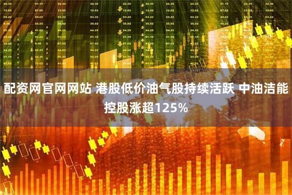 配资网官网网站 港股低价油气股持续活跃 中油洁能控股涨超125%