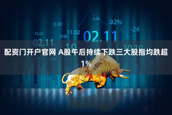 配资门开户官网 A股午后持续下跌三大股指均跌超1%