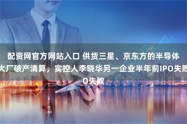 配资网官方网站入口 供货三星、京东方的半导体大厂破产清算，实控人李晓华另一企业半年前IPO失败