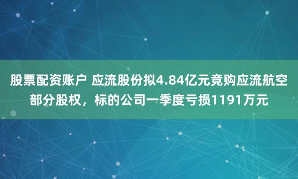 股票配资账户 应流股份拟4.84亿元竞购应流航空部分股权，标的公司一季度亏损1191万元