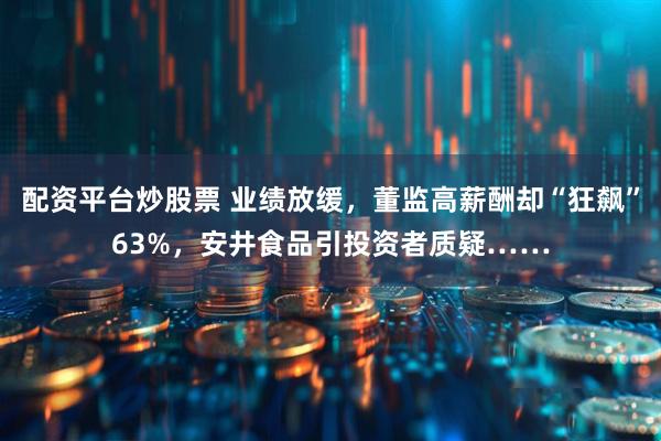 配资平台炒股票 业绩放缓，董监高薪酬却“狂飙”63%，安井食品引投资者质疑……