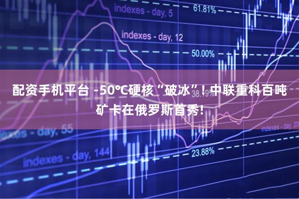 配资手机平台 -50℃硬核“破冰”! 中联重科百吨矿卡在俄罗斯首秀!