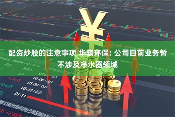配资炒股的注意事项 华骐环保: 公司目前业务暂不涉及净水器领域