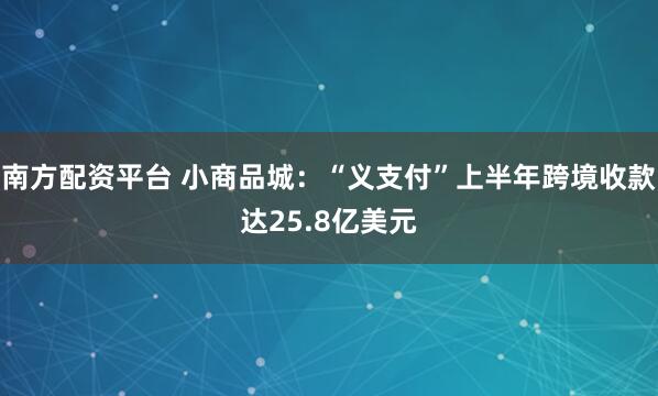 南方配资平台 小商品城：“义支付”上半年跨境收款达25.8亿美元