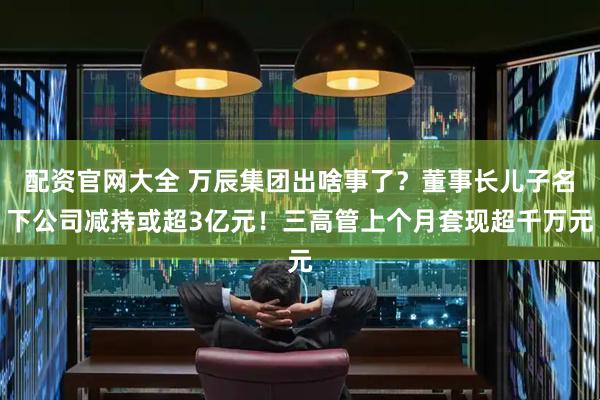 配资官网大全 万辰集团出啥事了？董事长儿子名下公司减持或超3亿元！三高管上个月套现超千万元