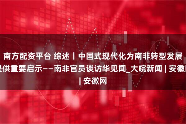南方配资平台 综述丨中国式现代化为南非转型发展提供重要启示——南非官员谈访华见闻_大皖新闻 | 安徽网