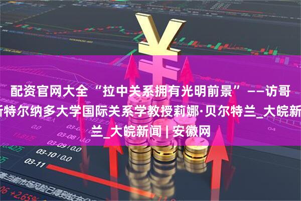 配资官网大全 “拉中关系拥有光明前景” ——访哥伦比亚埃斯特尔纳多大学国际关系学教授莉娜·贝尔特兰_大皖新闻 | 安徽网