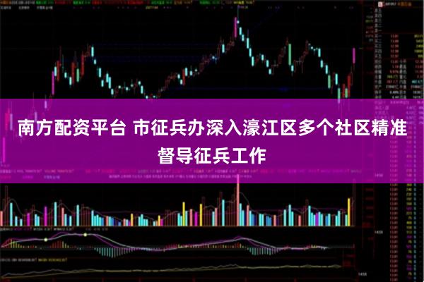 南方配资平台 市征兵办深入濠江区多个社区精准督导征兵工作
