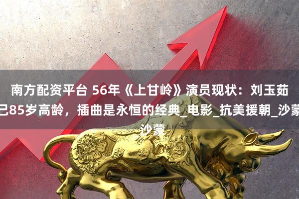 南方配资平台 56年《上甘岭》演员现状：刘玉茹已85岁高龄，插曲是永恒的经典_电影_抗美援朝_沙蒙