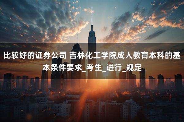 比较好的证券公司 吉林化工学院成人教育本科的基本条件要求_考生_进行_规定