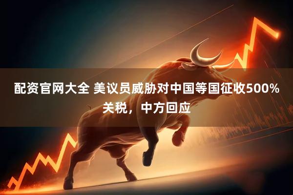 配资官网大全 美议员威胁对中国等国征收500%关税，中方回应