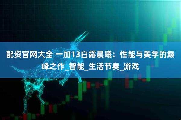 配资官网大全 一加13白露晨曦：性能与美学的巅峰之作_智能_生活节奏_游戏