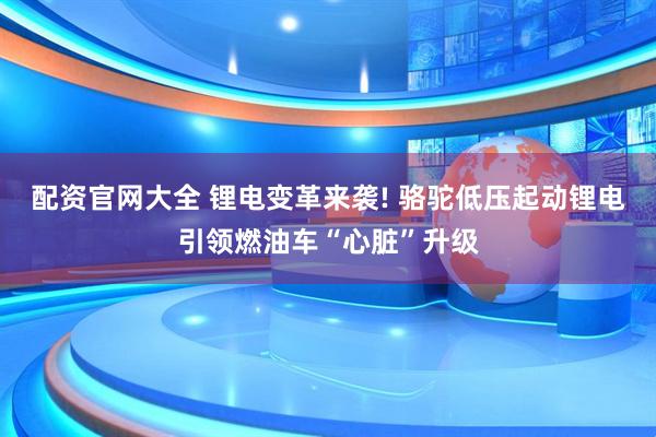 配资官网大全 锂电变革来袭! 骆驼低压起动锂电引领燃油车“心脏”升级