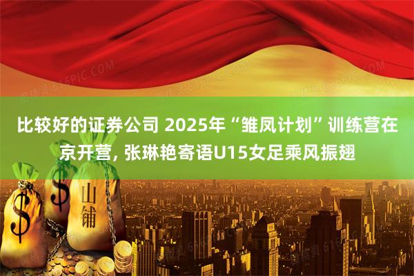 比较好的证券公司 2025年“雏凤计划”训练营在京开营, 张琳艳寄语U15女足乘风振翅