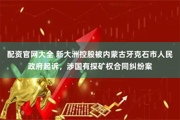 配资官网大全 新大洲控股被内蒙古牙克石市人民政府起诉，涉国有探矿权合同纠纷案