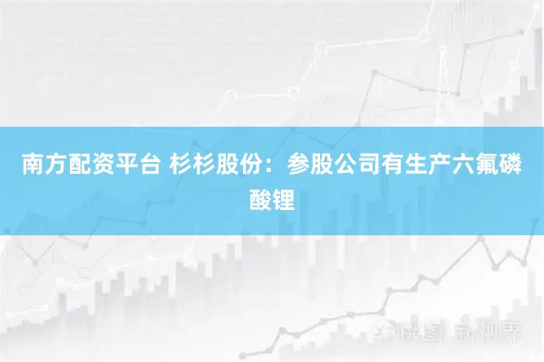 南方配资平台 杉杉股份：参股公司有生产六氟磷酸锂