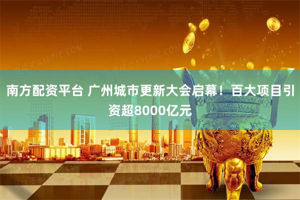 南方配资平台 广州城市更新大会启幕！百大项目引资超8000亿元