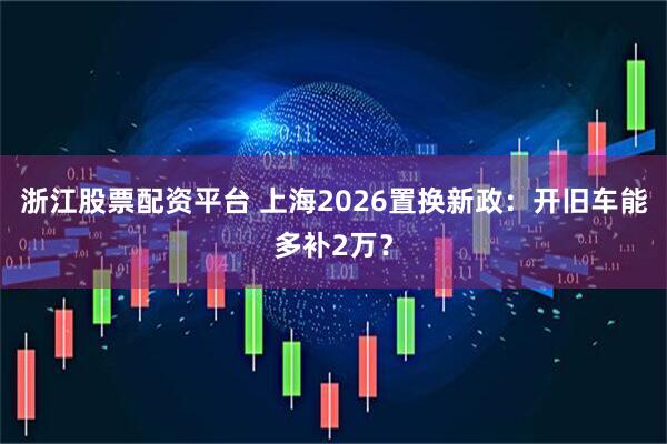 浙江股票配资平台 上海2026置换新政：开旧车能多补2万？