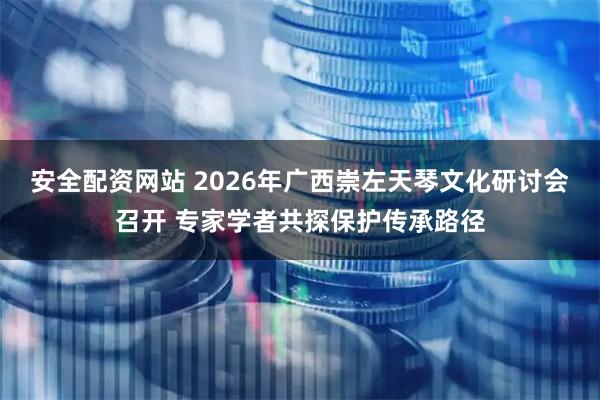 安全配资网站 2026年广西崇左天琴文化研讨会召开 专家学者共探保护传承路径