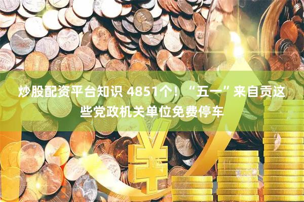 炒股配资平台知识 4851个！“五一”来自贡这些党政机关单位免费停车