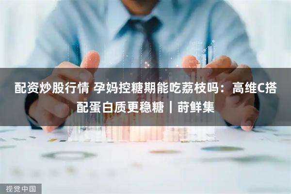 配资炒股行情 孕妈控糖期能吃荔枝吗：高维C搭配蛋白质更稳糖｜莳鲜集