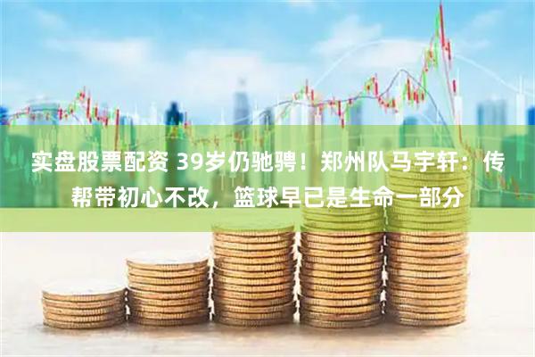 实盘股票配资 39岁仍驰骋！郑州队马宇轩：传帮带初心不改，篮球早已是生命一部分