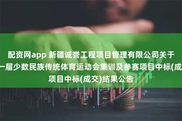 配资网app 新疆诚誉工程项目管理有限公司关于自治区第十一届少数民族传统体育运动会集训及参赛项目中标(成交)结果公告
